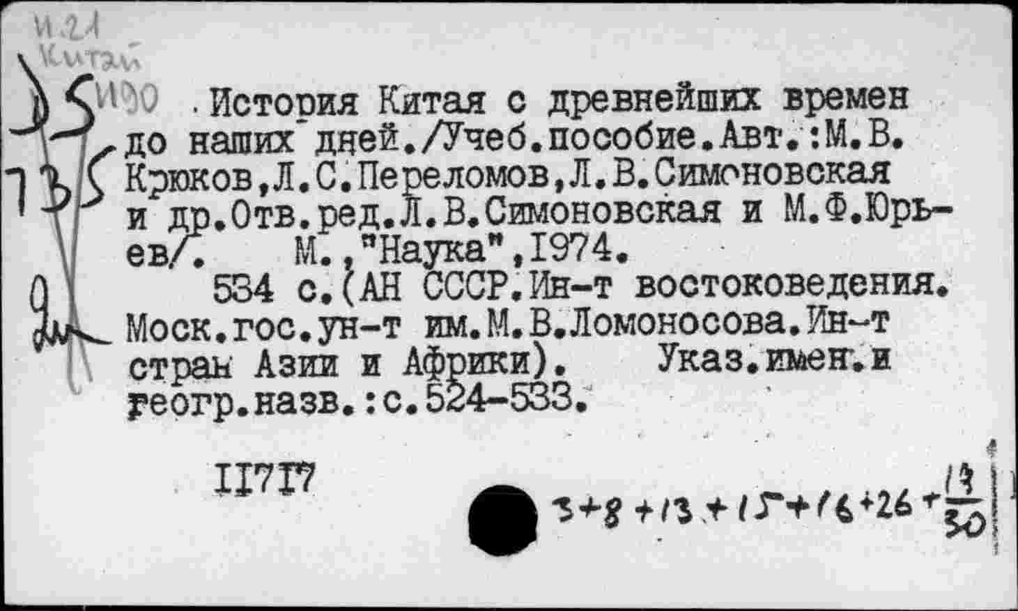﻿и.ги
\ Сго .История Китая с древнейших времен Ту» до наших" дней./Учеб.пособие.Авт. :М.В. % С Крюков,Л. С. Переломов, Л.В.Симоновская 'ТГ и др.Отв.ред.л.В.Симоновская и М.Ф.Юрь-евЛ	М.,"Наука",1974.
М 554 с. (АН СССР.Ин-т востоковедения. Моск.гос.ун-т им.М.В.Ломоносова.Ин-т стран Азии и Африки). Указ.имении уеогр.назв.:с.524-533.
■?
ШТ?	|